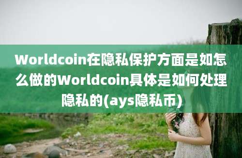 Worldcoin在隐私保护方面是如怎么做的Worldcoin具体是如何处理隐私的(ays隐私币)