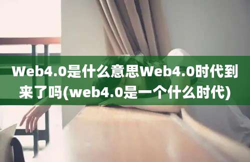 Web4.0是什么意思Web4.0时代到来了吗(web4.0是一个什么时代)