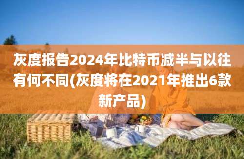 灰度报告2024年比特币减半与以往有何不同(灰度将在2021年推出6款新产品)