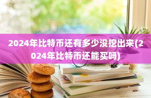 2024年比特币还有多少没挖出来(2024年比特币还能买吗)