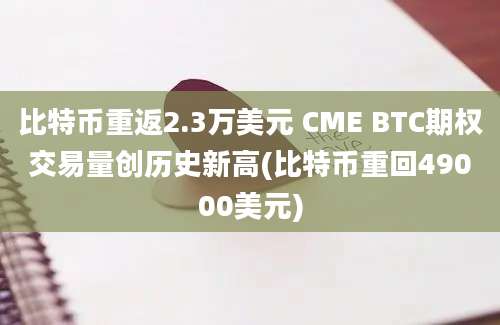 比特币重返2.3万美元 CME BTC期权交易量创历史新高(比特币重回49000美元)