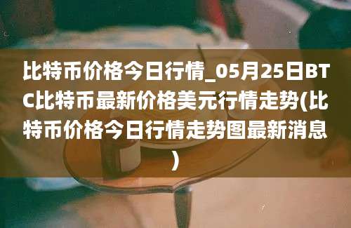 比特币价格今日行情_05月25日BTC比特币最新价格美元行情走势(比特币价格今日行情走势图最新消息)