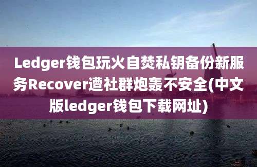 Ledger钱包玩火自焚私钥备份新服务Recover遭社群炮轰不安全(中文版ledger钱包下载网址)