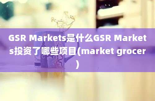 GSR Markets是什么GSR Markets投资了哪些项目(market grocer)