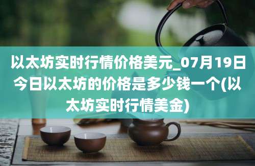 以太坊实时行情价格美元_07月19日今日以太坊的价格是多少钱一个(以太坊实时行情美金)