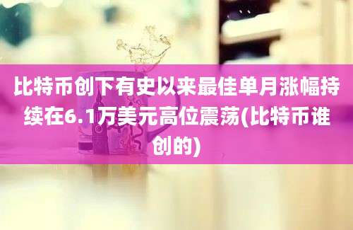 比特币创下有史以来最佳单月涨幅持续在6.1万美元高位震荡(比特币谁创的)