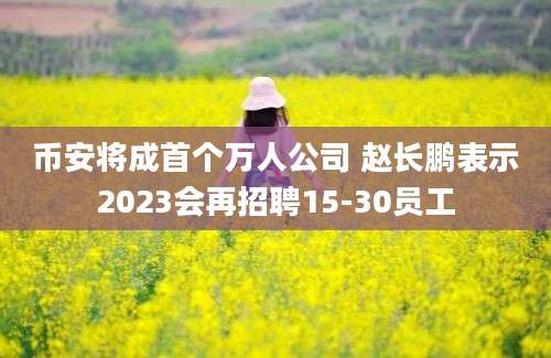 币安将成首个万人公司 赵长鹏表示2023会再招聘15-30员工