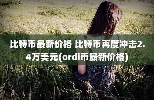 比特币最新价格 比特币再度冲击2.4万美元(ordi币最新价格)