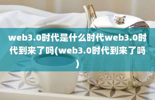 web3.0时代是什么时代web3.0时代到来了吗(web3.0时代到来了吗)