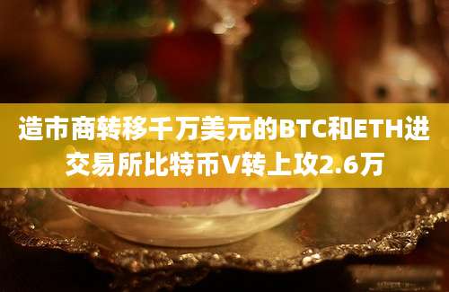 造市商转移千万美元的BTC和ETH进交易所比特币V转上攻2.6万