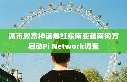 派币致富神话爆红东南亚越南警方启动Pi Network调查