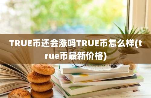 TRUE币还会涨吗TRUE币怎么样(true币最新价格)