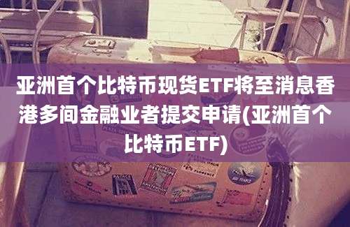 亚洲首个比特币现货ETF将至消息香港多间金融业者提交申请(亚洲首个比特币ETF)