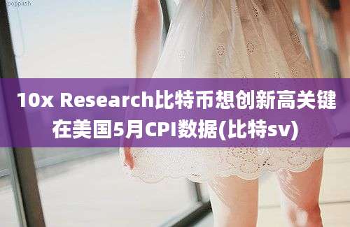 10x Research比特币想创新高关键在美国5月CPI数据(比特sv)