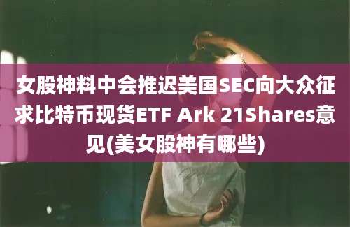 女股神料中会推迟美国SEC向大众征求比特币现货ETF Ark 21Shares意见(美女股神有哪些)