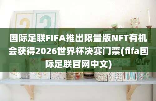 国际足联FIFA推出限量版NFT有机会获得2026世界杯决赛门票(fifa国际足联官网中文)