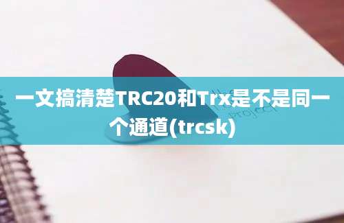 一文搞清楚TRC20和Trx是不是同一个通道(trcsk)