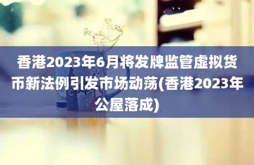 香港2023年6月将发牌监管虚拟货币新法例引发市场动荡(香港2023年公屋落成)