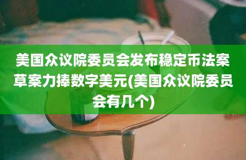 美国众议院委员会发布稳定币法案草案力捧数字美元(美国众议院委员会有几个)