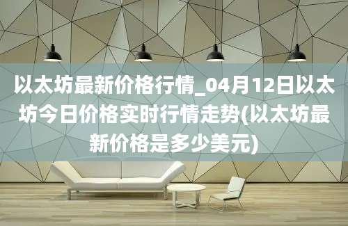 以太坊最新价格行情_04月12日以太坊今日价格实时行情走势(以太坊最新价格是多少美元)