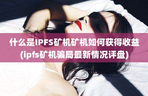 什么是IPFS矿机矿机如何获得收益(ipfs矿机骗局最新情况评盘)