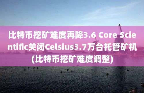 比特币挖矿难度再降3.6 Core Scientific关闭Celsius3.7万台托管矿机(比特币挖矿难度调整)