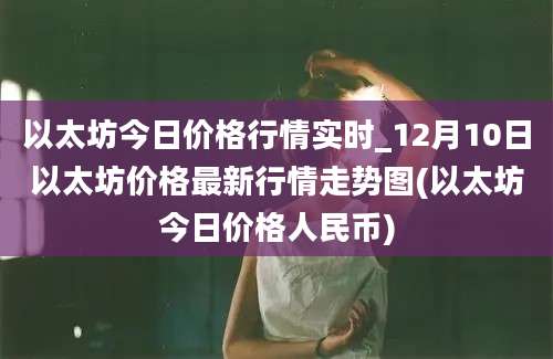 以太坊今日价格行情实时_12月10日以太坊价格最新行情走势图(以太坊今日价格人民币)