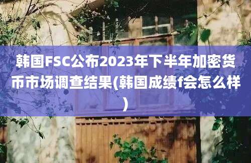 韩国FSC公布2023年下半年加密货币市场调查结果(韩国成绩f会怎么样)