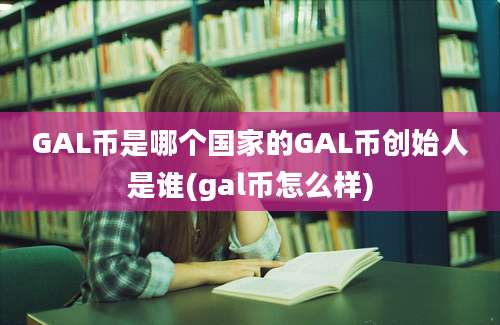 GAL币是哪个国家的GAL币创始人是谁(gal币怎么样)