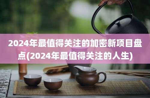 2024年最值得关注的加密新项目盘点(2024年最值得关注的人生)