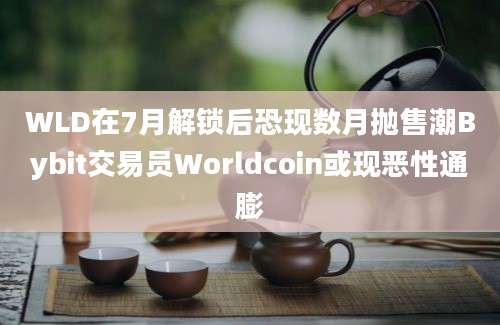 WLD在7月解锁后恐现数月抛售潮Bybit交易员Worldcoin或现恶性通膨