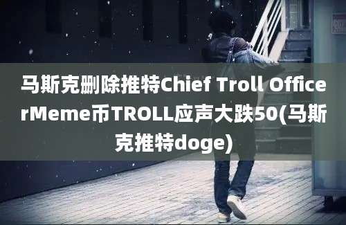 马斯克删除推特Chief Troll OfficerMeme币TROLL应声大跌50(马斯克推特doge)