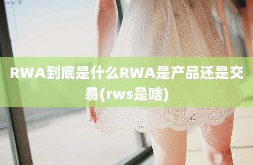 RWA到底是什么RWA是产品还是交易(rws是啥)