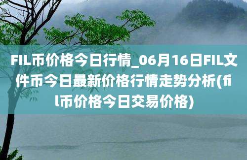 FIL币价格今日行情_06月16日FIL文件币今日最新价格行情走势分析(fil币价格今日交易价格)