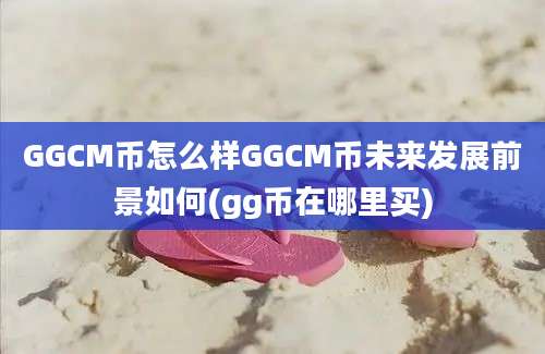 GGCM币怎么样GGCM币未来发展前景如何(gg币在哪里买)