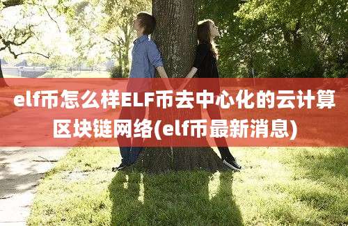 elf币怎么样ELF币去中心化的云计算区块链网络(elf币最新消息)