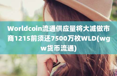 Worldcoin流通供应量将大减做市商1215前须还7500万枚WLD(wgw货币流通)