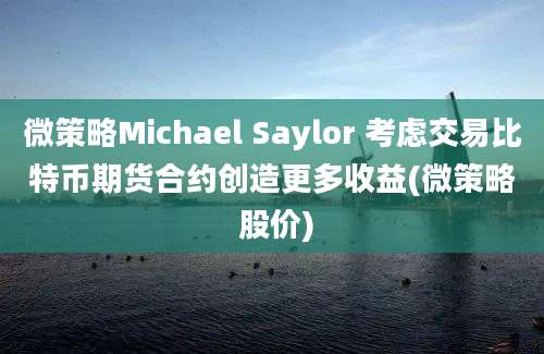 微策略Michael Saylor 考虑交易比特币期货合约创造更多收益(微策略 股价)