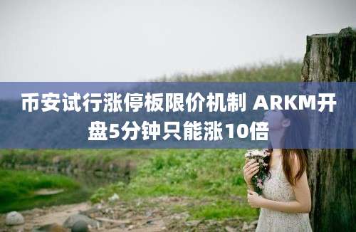 币安试行涨停板限价机制 ARKM开盘5分钟只能涨10倍