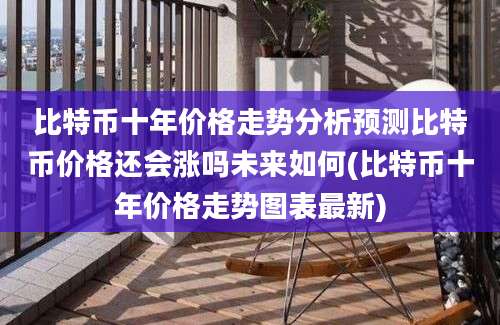 比特币十年价格走势分析预测比特币价格还会涨吗未来如何(比特币十年价格走势图表最新)