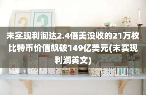 未实现利润达2.4倍美没收的21万枚比特币价值飙破149亿美元(未实现利润英文)