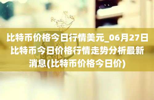 比特币价格今日行情美元_06月27日比特币今日价格行情走势分析最新消息(比特币价格今日价)