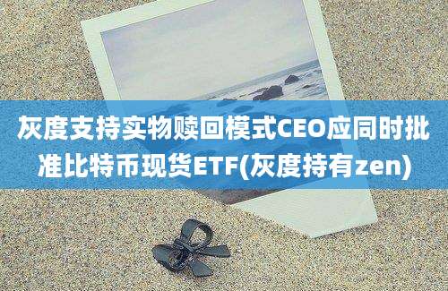 灰度支持实物赎回模式CEO应同时批准比特币现货ETF(灰度持有zen)