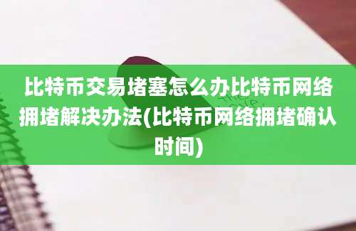 比特币交易堵塞怎么办比特币网络拥堵解决办法(比特币网络拥堵确认时间)