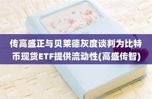 传高盛正与贝莱德灰度谈判为比特币现货ETF提供流动性(高盛传智)