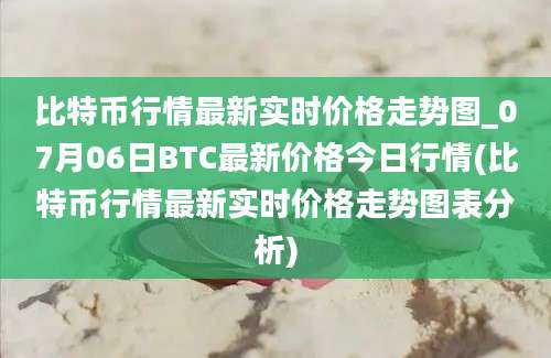 比特币行情最新实时价格走势图_07月06日BTC最新价格今日行情(比特币行情最新实时价格走势图表分析)