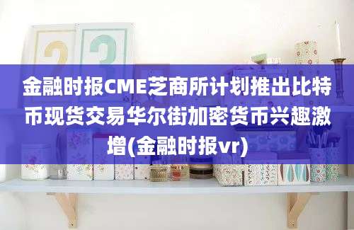 金融时报CME芝商所计划推出比特币现货交易华尔街加密货币兴趣激增(金融时报vr)