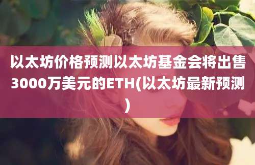 以太坊价格预测以太坊基金会将出售3000万美元的ETH(以太坊最新预测)