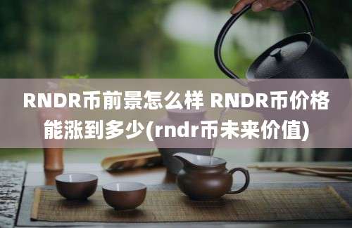 RNDR币前景怎么样 RNDR币价格能涨到多少(rndr币未来价值)