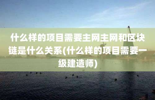 什么样的项目需要主网主网和区块链是什么关系(什么样的项目需要一级建造师)